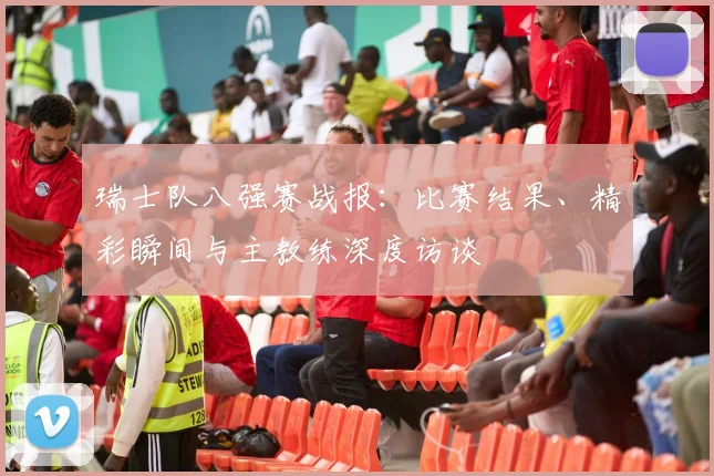 瑞士队八强赛战报：比赛结果、精彩瞬间与主教练深度访谈