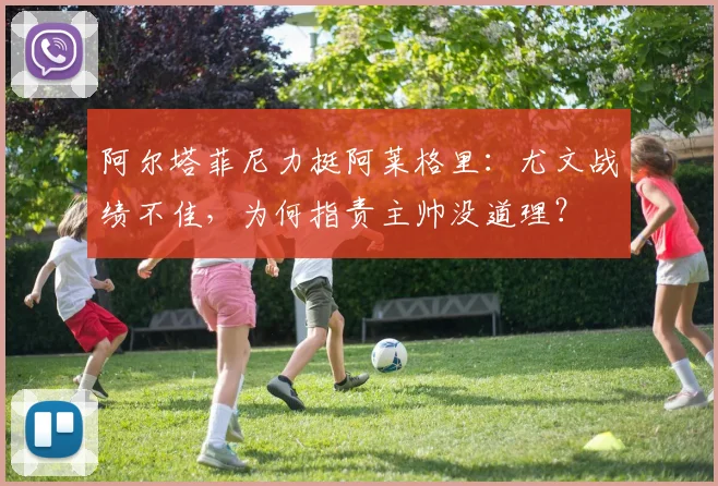 阿尔塔菲尼力挺阿莱格里：尤文战绩不佳，为何指责主帅没道理？