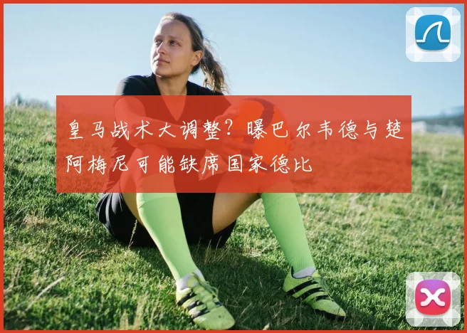 皇马战术大调整?曝巴尔韦德与楚阿梅尼可能缺席国家德比