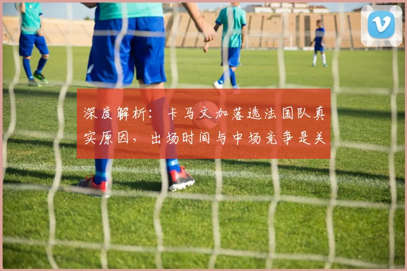 深度解析:卡马文加落选法国队真实原因,出场时间与中场竞争是关键