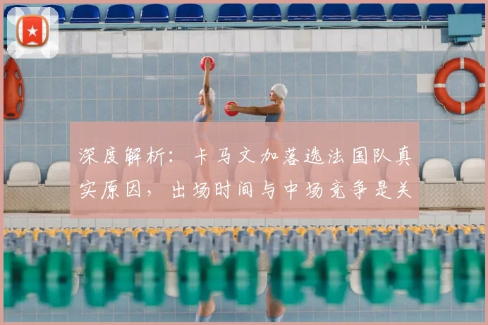 深度解析：卡马文加落选法国队真实原因，出场时间与中场竞争是关键