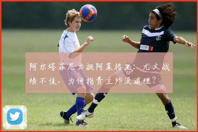 阿尔塔菲尼力挺阿莱格里:尤文战绩不佳,为何指责主帅没道理?