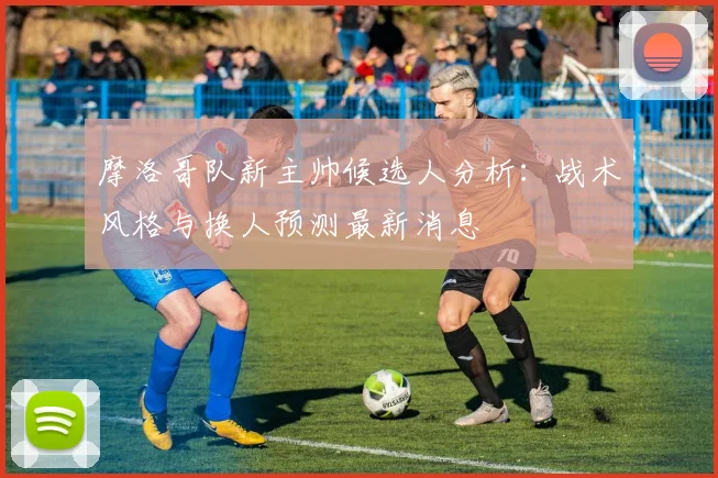 摩洛哥队新主帅候选人分析:战术风格与换人预测最新消息