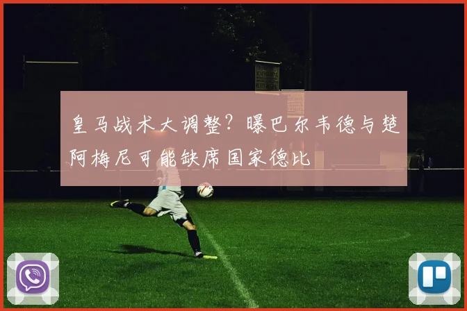 皇马战术大调整？曝巴尔韦德与楚阿梅尼可能缺席国家德比